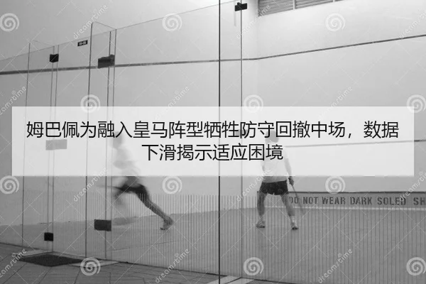 姆巴佩为融入皇马阵型牺牲防守回撤中场，数据下滑揭示适应困境